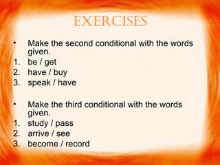 ExErcisEs
• Make the second conditional with the words
given.
1. be / get
2. have / buy
3. speak / have
• Make the third conditional with the words
given.
1. study / pass
2. arrive / see
3. become / record
 