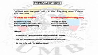 Conditional sentences express a result of an action. They usually have an “if” clause
and a result clause.
“If” clause (the condition) result clause (the effect/consequence)
If I eat dinner at home I don’t eat too much
If they speak Dutch to the taxi driver He won’t understand
If I wake up early in the morning I arrive to work on time
Examples:
• Water Freezes If you decrease its temperature below 0 degrees.
• She goes on vacation in August if she doesn’t have much work.
• He runs in the park if the weather is good.
 