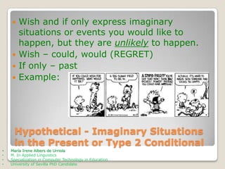 Wish and if only express imaginary
situations or events you would like to
happen, but they are unlikely to happen.
 Wish – could, would (REGRET)
 If only – past
 Example:


Hypothetical - Imaginary Situations
in the Present or Type 2 Conditional
•
•
•
•

María Irene Albers de Urriola
M. In Applied Linguistics
Specialization in Computer Technology in Education
University of Sevilla PhD Candidate

 