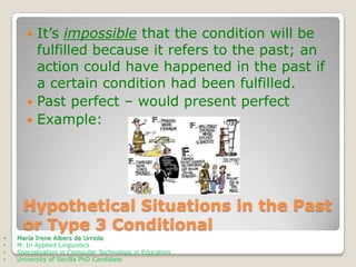 It’s impossible that the condition will be
fulfilled because it refers to the past; an
action could have happened in the past if
a certain condition had been fulfilled.
 Past perfect – would present perfect
 Example:


Hypothetical Situations in the Past
or Type 3 Conditional
•
•
•
•

María Irene Albers de Urriola
M. In Applied Linguistics
Specialization in Computer Technology in Education
University of Sevilla PhD Candidate

 