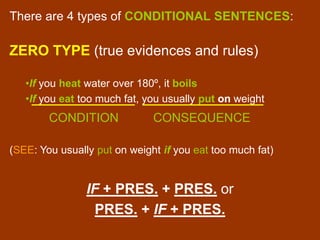 There are 4 types of CONDITIONAL SENTENCES:
ZERO TYPE (true evidences and rules)
•If you heat water over 180º, it boils
•If you eat too much fat, you usually put on weight
CONDITION CONSEQUENCE
(SEE: You usually put on weight if you eat too much fat)
IF + PRES. + PRES. or
PRES. + IF + PRES.
 