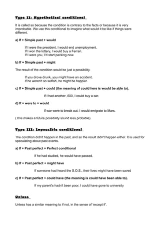 Type II: Hypothetical conditional
It is called so because the condition is contrary to the facts or because it is very
improbable. We use this conditional to imagine what would it be like if things were
different.
a) If + Simple past + would
If I were the president, I would end unemployment.
If I won the lottery, I would buy a Ferrari.
If I were you, I'd start packing now.
b) If + Simple past + might
The result of the condition would be just a possibility.
If you drove drunk, you might have an accident.
If he weren't so selfish, he might be happier.
c) If + Simple past + could (the meaning of could here is would be able to).
If I had another ,500, I could buy a car.
d) If + were to + would
If war were to break out, I would emigrate to Mars.
(This makes a future possibility sound less probable).
Type III: Impossible conditional
The condition didn't happen in the past, and so the result didn't happen either. It is used for
speculating about past events.
a) If + Past perfect + Perfect conditional
If he had studied, he would have passed.
b) If + Past perfect + might have
If someone had heard the S.O.S., their lives might have been saved
c) If + Past perfect + could have (the meaning is could have been able to).
If my parent's hadn't been poor, I could have gone to university
Unless
Unless has a similar meaning to if not, in the sense of ‘except if’.
 