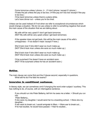 Come tomorrow unless I phone. (=…if I don’t phone / except if I phone.)
I’ll take the job unless the pay is too low. (=if the pay isn’t too low /except if the pay
is too low.)
I’ll be back tomorrow unless there’s a plane strike.
Let’s have dinner out – unless you’re too tired.
Unless can be used instead of if not when we refer to exceptional circumstances which
would change a situation. We do not use unless to refer to something negative that would
the main cause of the situation that we are talking about.
My wife will be very upset if I don’t get back tomorrow.
(NOT My wife will be very upset unless I get back tomorrow).
If the speaker does not get back, this will be the main cause of his wife’s
unhappiness – if not doesn’t mean ‘except if’ here.)
She’d look nicer if she didn’t wear so much make-up.
(NOT She’d look nicer unless she wore so much make up.)
She’d look nicer if she didn’t wear so much make-up.
(NOT She’d look nicer unless she wore so much make up.)
I’ll be surprised if he doesn’t have an accident soon.
(NOT I’ll be surprised unless he has an accident soon.)
Notice
The main clause can come first and the if clause second, especially in questions.
What will he do if he fails his exams?
Inversion in conditional sentences
In literary style, we can sometimes omit if changing the word order subject / auxiliary. This
has nothing to do, of course, with an interrogative sentence.
If you should run into Peter Bellamy, tell him he owes me a letter. = Should you run
into
Peter Bellamy...
If she were my daughter, I would send her to a boarding school. = Were she my
daughter...
If war were to break out, I would emigrate to Mars. = Were war to break out...
If he had studied, he would have passed. = Had he studied...
 