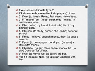 O Exercises conditionals Type 2 
O If I (to come) home earlier, I (to prepare) dinner. 
O 2) If we (to live) in Rome, Francesco (to visit) us. 
O 3) If Tim and Tom (to be) older, they (to play) in 
our hockey team. 
O 4) If he (to be) my friend, I (to invite) him to my 
birthday party. 
O 5) If Susan (to study) harder, she (to be) better at 
school. 
O 6) If they (to have) enough money, they (to buy) a 
new car. 
O 7) If you (to do) a paper round, you (to earn) a 
little extra money. 
O 8) If Michael (to get) more pocket money, he (to 
ask) Doris out for dinner. 
O 9) If we (to hurry), we (to catch) the bus. 
O 10) If it (to rain), Nina (to take) an umbrella with 
her. 
 