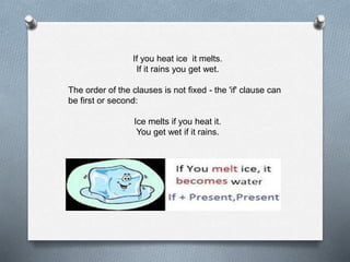 If you heat ice it melts. 
If it rains you get wet. 
The order of the clauses is not fixed - the 'if' clause can 
be first or second: 
Ice melts if you heat it. 
You get wet if it rains. 
 