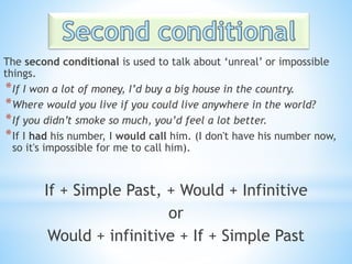 The second conditional is used to talk about ‘unreal’ or impossible
things.
*If I won a lot of money, I’d buy a big house in the country.
*Where would you live if you could live anywhere in the world?
*If you didn’t smoke so much, you’d feel a lot better.
*If I had his number, I would call him. (I don't have his number now,
so it's impossible for me to call him).
If + Simple Past, + Would + Infinitive
or
Would + infinitive + If + Simple Past
 