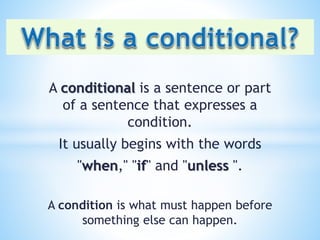 A conditional is a sentence or part
of a sentence that expresses a
condition.
It usually begins with the words
"when," "if" and "unless ".
A condition is what must happen before
something else can happen.
 