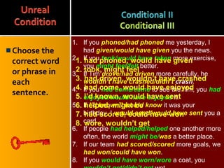 Choose the
correct word
or phrase in
each
sentence.
1. If you phoned/had phoned me yesterday, I
had given/would have given you the news.
2. If you took/would have taken more exercise,
you might feel/felt better.
3. If Tim drove/had driven more carefully, he
wouldn’t have crashed/didn’t crash.
4. If you had come/came to see the film, you had
enjoyed/would have enjoyed it.
5. If I’d known/I would know it was your
birthday, I would send/would have sent you a
card.
6. If people had helped/helped one another more
often, the world might be/was a better place.
7. If our team had scored/scored more goals, we
had won/could have won.
8. If you would have worn/wore a coat, you
1. had phoned, would have given
2. took, might feel
3. had driven, wouldn’t have crashed
4. had come, would have enjoyed
5. I’d known, would have sent
6. helped, might be
7. had scored, could have won
8. wore, wouldn’t get
 