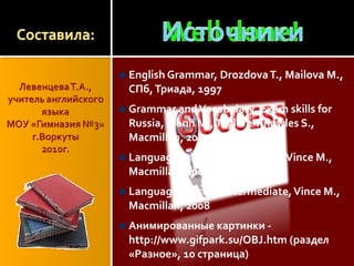 English Grammar, DrozdovaT., Mailova M.,
СПб,Триада, 1997
Grammar andVocabulary, Exam skills for
Russia, Mann M.,Taylore-Knowles S.,
Macmillan, 2009
Language Practice Elementary,Vince M.,
Macmillan, 2008
Language Practice Intermediate,Vince M.,
Macmillan, 2008
Анимированные картинки -
http://www.gifpark.su/OBJ.htm (раздел
«Разное», 10 страница)
 