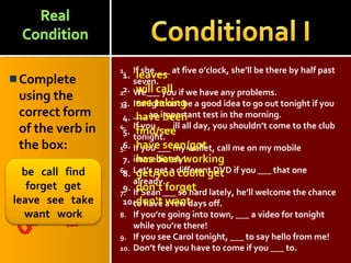 Complete
using the
correct form
of the verb in
the box:
1. If she ___ at five o’clock, she’ll be there by half past
seven.
2. We___ you if we have any problems.
3. It might not be a good idea to go out tonight if you
___ an important test in the morning.
4. If you ___ ill all day, you shouldn’t come to the club
tonight.
5. If you ___ my wallet, call me on my mobile
immediately!
6. Let’s get a different DVD if you ___ that one
already.
7. If Sean ___ so hard lately, he’ll welcome the chance
to have a few days off.
8. If you’re going into town, ___ a video for tonight
while you’re there!
9. If you see Carol tonight, ___ to say hello from me!
10. Don’t feel you have to come if you ___ to.
1. leaves
2. will call
3. are taking
4. have been
5. find/see
6. have seen/got
7. has been working
8. get/you could get
9. don‘t forget
10.don‘t want
be call find
forget get
leave see take
want work
 