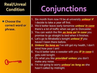 Choose the
correct word or
phrase.
1. Six month from now I’ll be at university unless/ if
I decide to take a year off first.
2. We’d better leave early tomorrow unless/ in case
there’s a lot of traffic when we get to Doncaster.
3. You can watch the film as long as/ in case you
promise to go straight to bed when it finishes.
4. Let’s go to Mirabella’s tonight unless/ if you
haven’t been there before.
5. Unless/ So long as I’ve still got my health, I don’t
mind how poor I am!
6. You’d better take a sweater with you if/ in case it
gets cold tonight.
7. Do what you like provided/ unless you don’t
make any noise.
8. I’m not going to worry unless/ as long as she
hasn’t called by midnight.
 