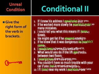Give the
right form of
the verb in
brackets.
1. If I knew his address I (give) it to you.
2. If he worked more slowly he (not make) so
many mistakes.
3. I could tell you what this means if I (know)
Greek.
4. He might get fat if he (stop) smoking.
5. If he knew that it was dangerous he (not
come).
6. I (keep) a horse if I could afford it.
7. What would you do if the lift (get) stuck
between two floors.
8. I (not go) there if I were you.
9. You couldn’t have so much trouble with your
car if you (have) it served regularly.
10. I f I (live) near my work I (be) never late
1. If I knew his address I would give it to you.
2. If he worked more slowly he wouldn’t make so
many mistakes.
3. I could tell you what this means if I knew
Greek.
4. He might get fat if he stopped smoking.
5. If he knew that it was dangerous he wouldn’t
come.
6. I would keep a horse if I could afford it.
7. What would you do if the lift got stuck
between two floors.
8. I wouldn’t go there if I were you.
9. You couldn’t have so much trouble with your
car if you had it served regularly.
10. I f I lived near my work I would be never late
 