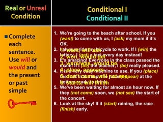 Complete
each
sentence.
Use will or
would and
the present
or past
simple
1. We’re going to the beach after school. If you
(want) to come with us, I (ask) my mum if it’s
OK.
2. I always ride my bicycle to work. If I (win) the
lottery, I (get) a taxi every day instead!
3. It’s amazing! Everyone in the class passed the
exam! If I (be) the teacher, I (be) really pleased.
4. It is a very easy machine to use. If you (place)
the fruit in the top, the juice (appear) at the
bottom ready to drink.
5. We’ve been waiting for almost an hour now. If
they (not come) soon, we (not see) the start of
the concert.
6. Look at the sky! If it (start) raining, the race
(finish) early.
1. want, will ask
2. won, would get
3. were/was, would be
4. place, appears
5. don’t come, will not see
6. starts, will finish
 