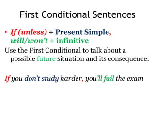 First Conditional Sentences
• If (unless) + Present Simple,
will/won’t + infinitive
Use the First Conditional to talk about a
possible future situation and its consequence:
If you don’t study harder, you’ll fail the exam
 