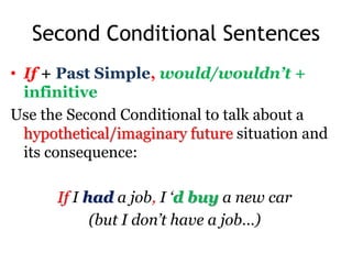 Second Conditional Sentences
• If + Past Simple, would/wouldn’t +
infinitive
Use the Second Conditional to talk about a
hypothetical/imaginary future situation and
its consequence:
If I had a job, I ‘d buy a new car
(but I don’t have a job…)
 