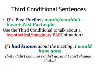 Third Conditional Sentences
• If + Past Perfect, would/wouldn’t +
have + Past Participle
Use the Third Conditional to talk about a
hypothetical/imaginary PAST situation :
If I had known about the meeting, I would
have gone
(but I didn’t know so I didn’t go, and I can’t change
that…)
 