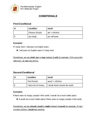 Pre-Intermediate English
EFL Materials Project
CONDITIONALS
First Conditional
If condition result
Present Simple will + infinitive
If you study, you will pass.
Examples:
If I study hard, I will pass my English exam.
 I will pass my English exam if I study hard.
Sometimes, we use shall, can or may instead of will, for example: If it's sunny this
afternoon, we can play tennis.
Second Conditional
If condition result
Past Simple would + infinitive
If I had a lot of money, I would travel around the world.
Examples:
If there were no hungry people in this world, it would be a much better place.
 It would be a much better place if there were no hungry people in this world.
Sometimes, we use should, could or might instead of would, for example: If I won
a million dollars, I could stop working.
 