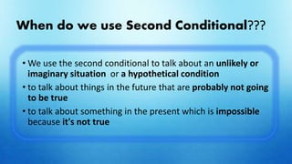 When do we use Second Conditional???
• We use the second conditional to talk about an unlikely or
imaginary situation or a hypothetical condition
• to talk about things in the future that are probably not going
to be true
• to talk about something in the present which is impossible
because it's not true
 