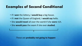 Examples of Second Conditional
• If I won the lottery, I would buy a big house.
• If I met the Queen of England, I would say hello.
• She would travel all over the world if she were rich.
• She would pass the exam if she ever studied.
These are probably not going to happen
 