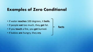 Examples of Zero Conditional
• If water reaches 100 degrees, it boils.
• If people eat too much, they get fat.
• If you touch a fire, you get burned.
• If babies are hungry, they cry.
facts
 