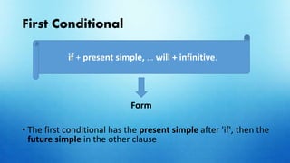 First Conditional
Form
• The first conditional has the present simple after 'if', then the
future simple in the other clause
if + present simple, … will + infinitive.
 