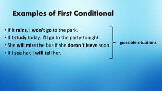 Examples of First Conditional
• If it rains, I won't go to the park.
• If I study today, I'll go to the party tonight.
• She will miss the bus if she doesn't leave soon.
• If I see her, I will tell her.
possible situations
 