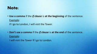 Note:
• Use a comma if the if clause is at the beginning of the sentence.
Example:
If I go to London, I will visit the Tower.
• Don’t use a comma if the if clause is at the end of the sentence.
Example:
I will visit the Tower if I go to London.
 