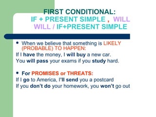 FIRST CONDITIONAL:
IF + PRESENT SIMPLE , WILL
WILL / IF+PRESENT SIMPLE
 When we believe that something is LIKELY
(PROBABLE) TO HAPPEN:
If I have the money, I will buy a new car.
You will pass your exams if you study hard.
 For PROMISES or THREATS:
If I go to America, I’ll send you a postcard
If you don’t do your homework, you won’t go out
 