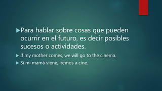Para hablar sobre cosas que pueden
ocurrir en el futuro, es decir posibles
sucesos o actividades.
 If my mother comes, we will go to the cinema.
 Si mi mamá viene, iremos a cine.
 