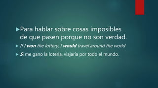 Para hablar sobre cosas imposibles
de que pasen porque no son verdad.
 If I won the lottery, I would travel around the world
 Si me gano la lotería, viajaría por todo el mundo.
 