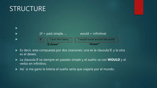 STRUCTURE

 (if + past simple, ... would + infinitive)

 Es decir, esta compuesta por dos oraciones: una es la clausula If, y la otra
es el deseo.
 La clausula If va siempre en pasado simple y el sueño va con WOULD y el
verbo en infinitivo.
 Así si me gano la lotería el sueño sería que viajaría por el mundo.
“If clause” “dream”
If I won the lottery, I would travel around the world
 