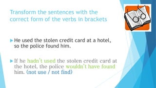 Transform the sentences with the
correct form of the verbs in brackets
 He used the stolen credit card at a hotel,
so the police found him.
 If he hadn’t used the stolen credit card at
the hotel, the police wouldn’t have found
him. (not use / not find)
 