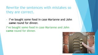 Rewrite the sentences with mistakes so
they are correct.
• I’ve bought some food in case Marianne and John
came round for dinner.
I’ve bought some food in case Marianne and John
came round for dinner.
 