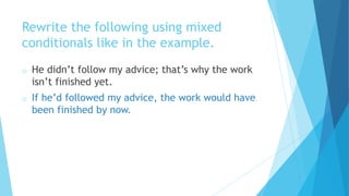 Rewrite the following using mixed
conditionals like in the example.
o He didn’t follow my advice; that’s why the work
isn’t finished yet.
o If he’d followed my advice, the work would have
been finished by now.
 