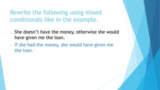 Rewrite the following using mixed
conditionals like in the example.
o She doesn’t have the money, otherwise she would
have given me the loan.
o If she had the money, she would have given me
the loan.
 