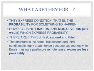 WHAT ARE THEY FOR…?
• THEY EXPRESS CONDITION, THAT IS, THE
PROBABILITY FOR SOMETHING TO HAPPEN.
• HOW? BY USING LINKERS, AND MODAL VERBS (will
would) WHICH EXPRESS PROBABILITY.
• THERE ARE 3 TYPES: first, second and third
• The structure is the same, but second and third
conditionals imply a past tense because, as you know, in
English, using a past/more remote tense, expresses less
possibility.
 