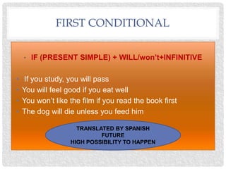 FIRST CONDITIONAL
• IF (PRESENT SIMPLE) + WILL/won’t+INFINITIVE
• If you study, you will pass
• You will feel good if you eat well
• You won’t like the film if you read the book first
• The dog will die unless you feed him
TRANSLATED BY SPANISH
FUTURE
HIGH POSSIBILITY TO HAPPEN
 