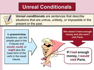 Unreal ConditionalsUnreal Conditionals
Unreal conditionals are sentences that describe
situations that are untrue, unlikely, or impossible in the
present or the past.
In present-time
situations, use the
simple past in the
if clause and
would, could, or
might plus the
base form of the
verb in the result
clause.
In present-time
situations, use the
simple past in the
if clause and
would, could, or
might plus the
base form of the
verb in the result
clause.
If I had enough
money, I would
visit Paris.
If I had enough
money, I would
visit Paris.
She doesn’t have enough
money and she won’t
visit Paris.
She doesn’t have enough
money and she won’t
visit Paris.
 