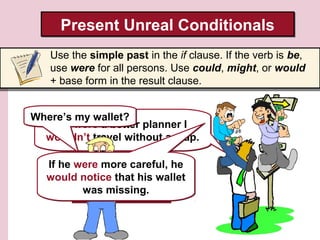 He didn’t travel with a
map, so he got lost.
He didn’t travel with a
map, so he got lost.
Present Unreal ConditionalsPresent Unreal Conditionals
Use the simple past in the if clause. If the verb is be,
use were for all persons. Use could, might, or would
+ base form in the result clause.
If I were a better planner I
wouldn’t travel without a map.
If I were a better planner I
wouldn’t travel without a map.
Where’s my wallet?Where’s my wallet?
If he were more careful, he
would notice that his wallet
was missing.
If he were more careful, he
would notice that his wallet
was missing.
 