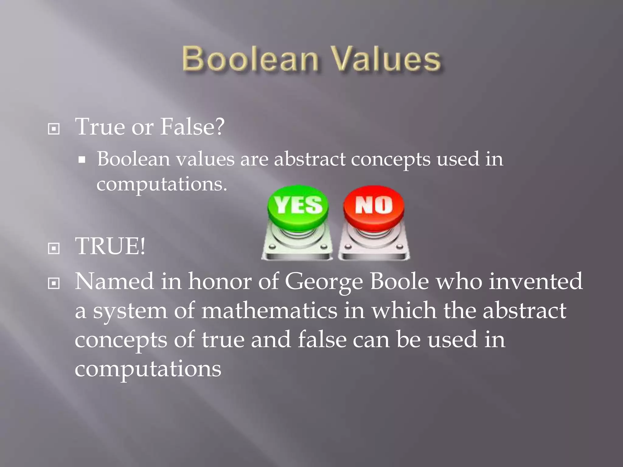  True or False?
 Boolean values are abstract concepts used in
computations.
 TRUE!
 Named in honor of George Boole who invented
a system of mathematics in which the abstract
concepts of true and false can be used in
computations
 