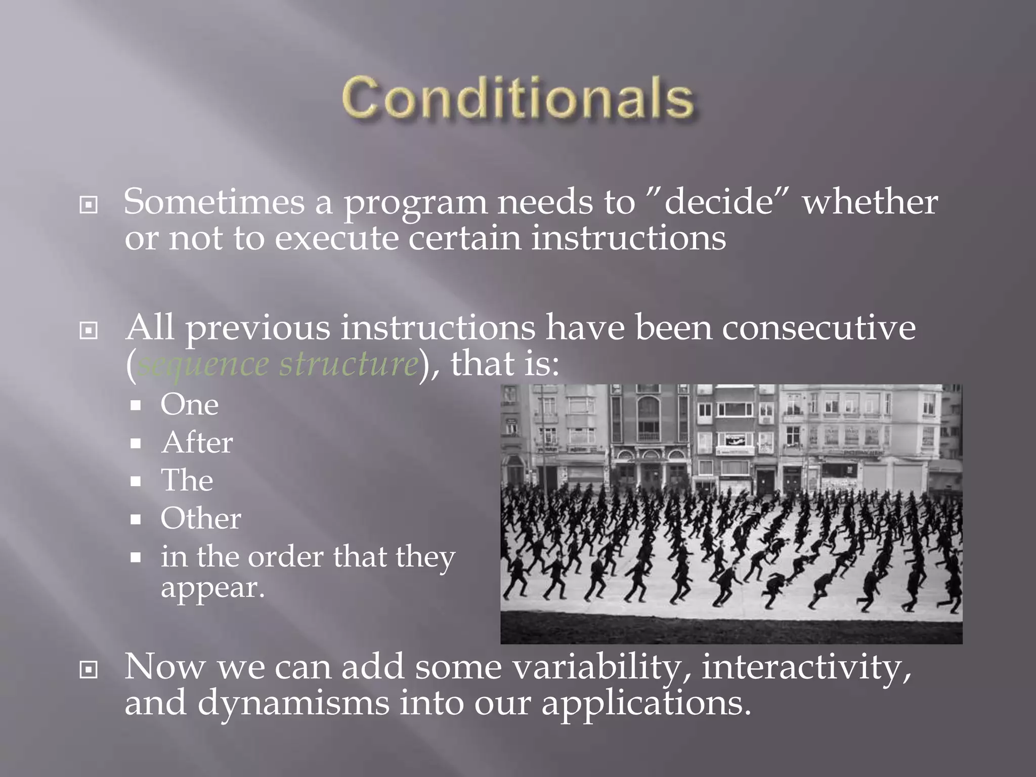  Sometimes a program needs to ”decide” whether
or not to execute certain instructions
 All previous instructions have been consecutive
(sequence structure), that is:
 One
 After
 The
 Other
 in the order that they
appear.
 Now we can add some variability, interactivity,
and dynamisms into our applications.
 
