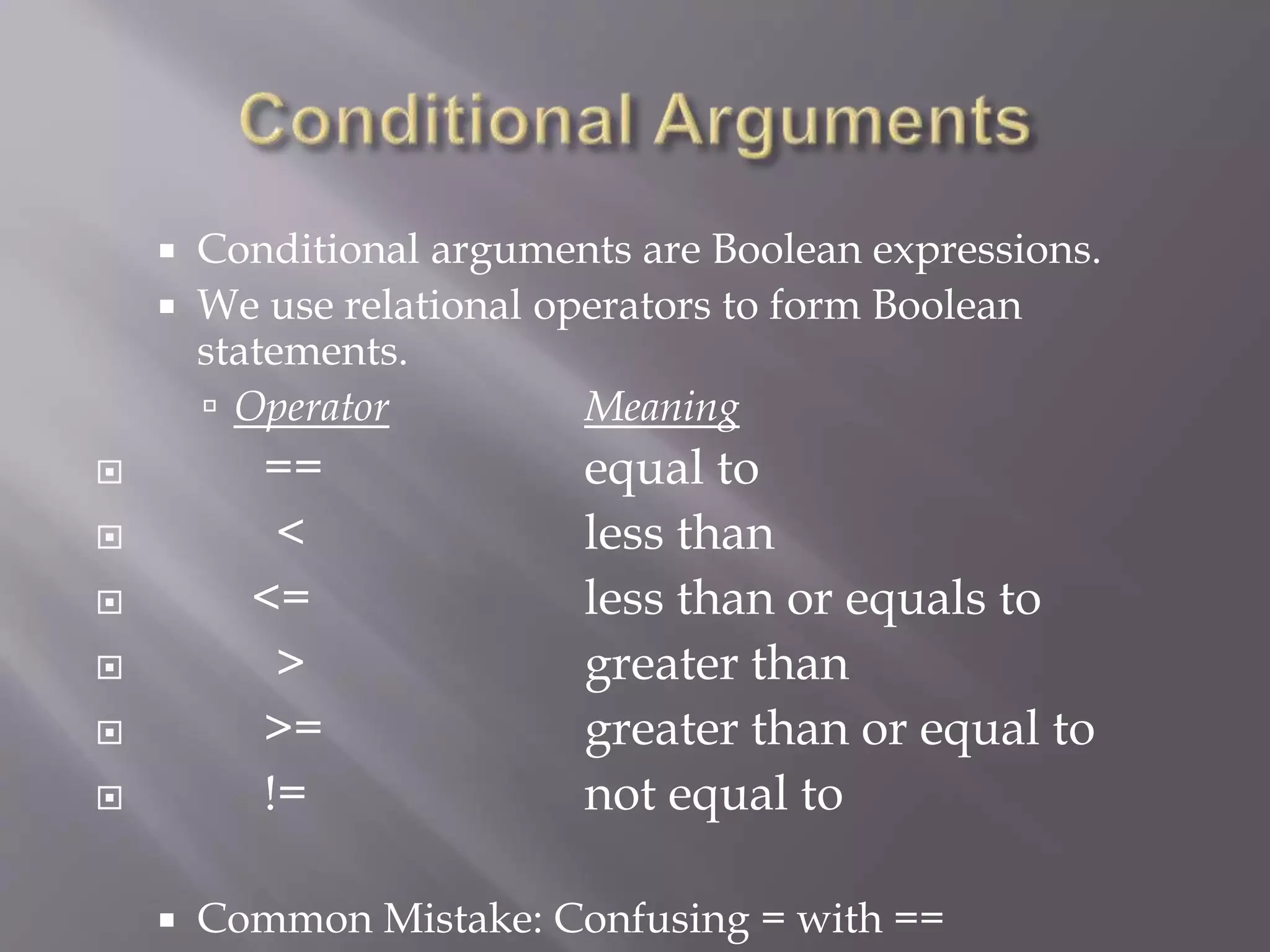  Conditional arguments are Boolean expressions.
 We use relational operators to form Boolean
statements.
 Operator Meaning
 == equal to
 < less than
 <= less than or equals to
 > greater than
 >= greater than or equal to
 != not equal to
 Common Mistake: Confusing = with ==
 