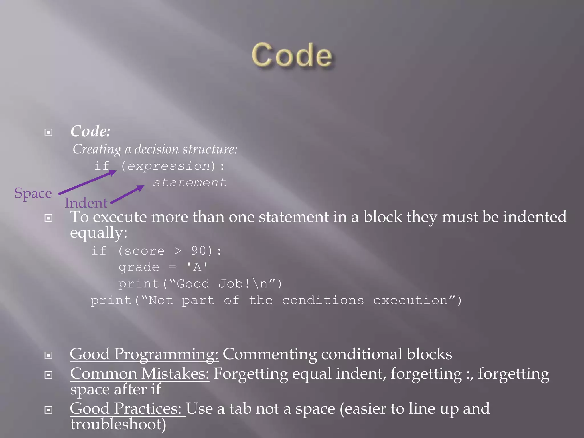  Code:
Creating a decision structure:
if (expression):
statement
 To execute more than one statement in a block they must be indented
equally:
if (score > 90):
grade = 'A'
print(“Good Job!n”)
print(“Not part of the conditions execution”)
 Good Programming: Commenting conditional blocks
 Common Mistakes: Forgetting equal indent, forgetting :, forgetting
space after if
 Good Practices: Use a tab not a space (easier to line up and
troubleshoot)
Space
Indent
 