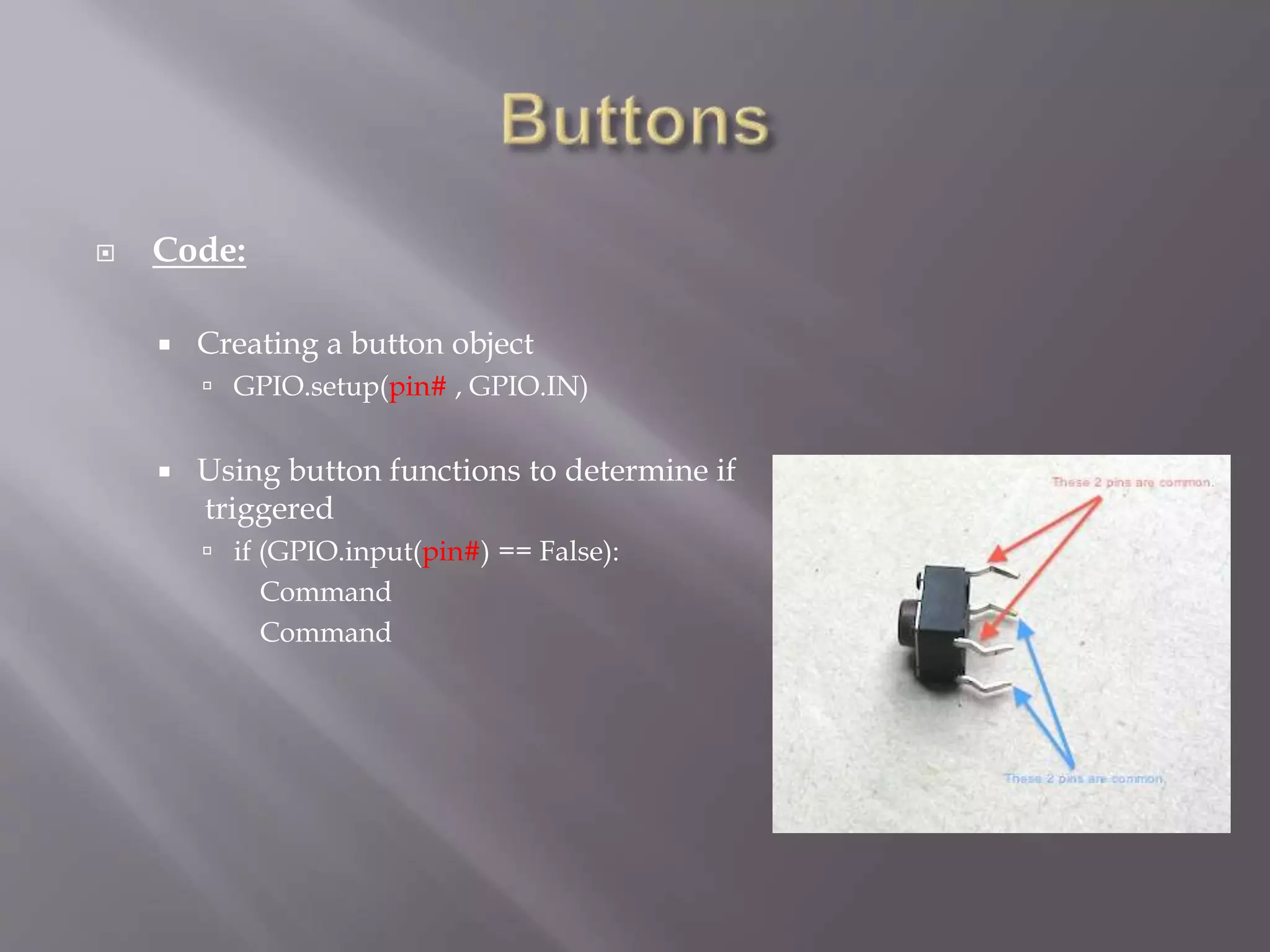  Code:
 Creating a button object
 GPIO.setup(pin# , GPIO.IN)
 Using button functions to determine if
triggered
 if (GPIO.input(pin#) == False):
Command
Command
 