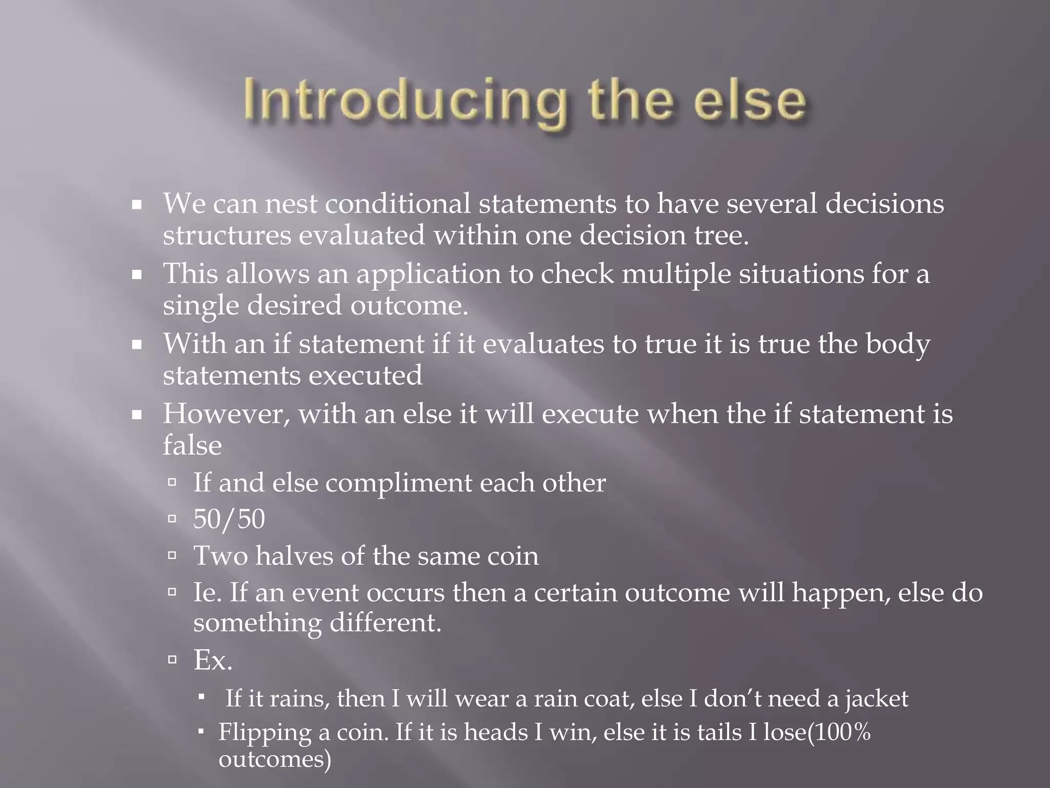  We can nest conditional statements to have several decisions
structures evaluated within one decision tree.
 This allows an application to check multiple situations for a
single desired outcome.
 With an if statement if it evaluates to true it is true the body
statements executed
 However, with an else it will execute when the if statement is
false
 If and else compliment each other
 50/50
 Two halves of the same coin
 Ie. If an event occurs then a certain outcome will happen, else do
something different.
 Ex.
 If it rains, then I will wear a rain coat, else I don’t need a jacket
 Flipping a coin. If it is heads I win, else it is tails I lose(100%
outcomes)
 