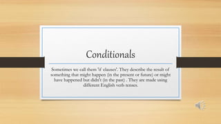 Conditionals
Sometimes we call them 'if clauses'. They describe the result of
something that might happen (in the present or future) or might
have happened but didn't (in the past) . They are made using
different English verb tenses.
 