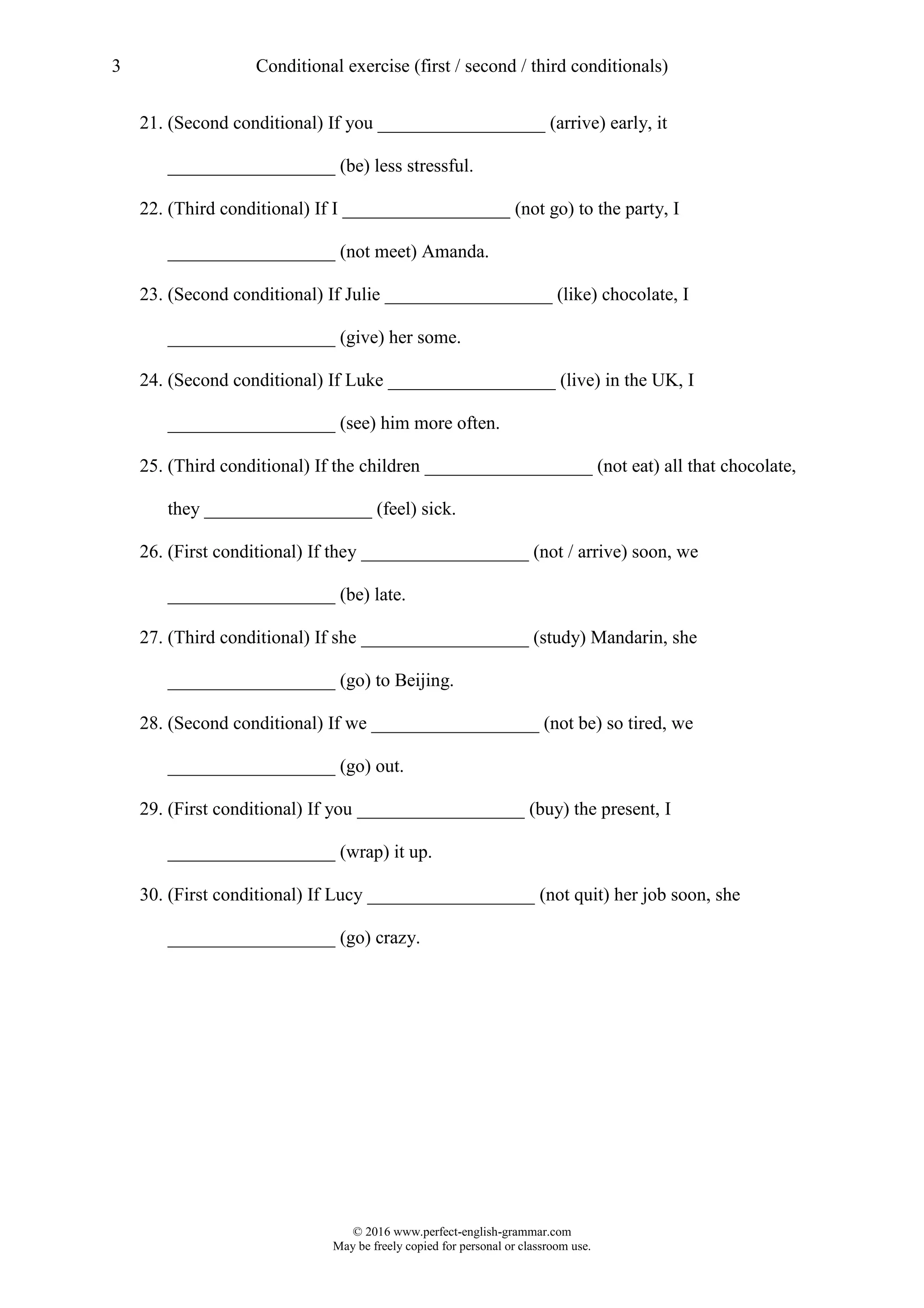 3 Conditional exercise (first / second / third conditionals)
© 2016 www.perfect-english-grammar.com
May be freely copied for personal or classroom use.
21. (Second conditional) If you __________________ (arrive) early, it
__________________ (be) less stressful.
22. (Third conditional) If I __________________ (not go) to the party, I
__________________ (not meet) Amanda.
23. (Second conditional) If Julie __________________ (like) chocolate, I
__________________ (give) her some.
24. (Second conditional) If Luke __________________ (live) in the UK, I
__________________ (see) him more often.
25. (Third conditional) If the children __________________ (not eat) all that chocolate,
they __________________ (feel) sick.
26. (First conditional) If they __________________ (not / arrive) soon, we
__________________ (be) late.
27. (Third conditional) If she __________________ (study) Mandarin, she
__________________ (go) to Beijing.
28. (Second conditional) If we __________________ (not be) so tired, we
__________________ (go) out.
29. (First conditional) If you __________________ (buy) the present, I
__________________ (wrap) it up.
30. (First conditional) If Lucy __________________ (not quit) her job soon, she
__________________ (go) crazy.
 