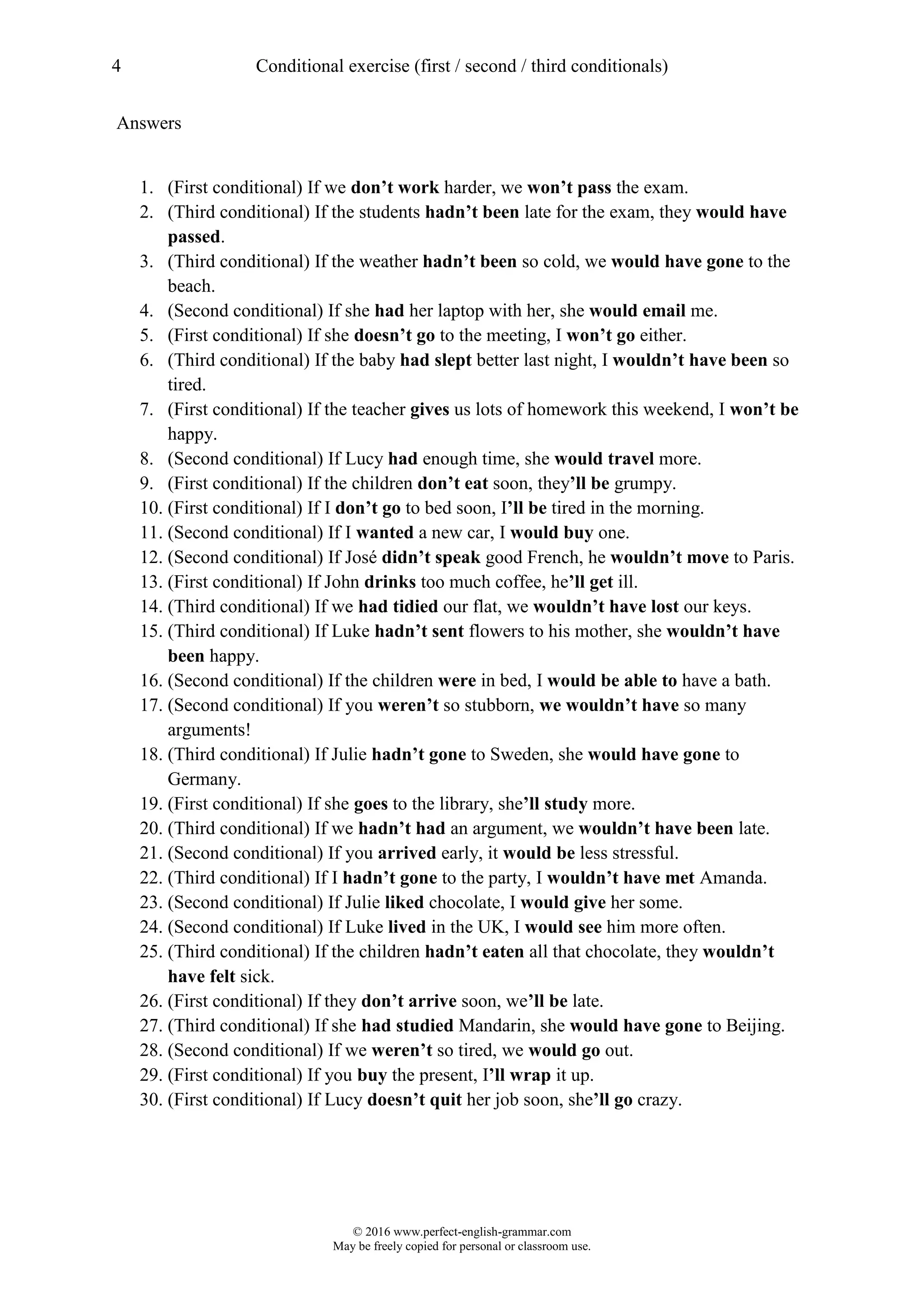 4 Conditional exercise (first / second / third conditionals)
© 2016 www.perfect-english-grammar.com
May be freely copied for personal or classroom use.
Answers
1. (First conditional) If we don’t work harder, we won’t pass the exam.
2. (Third conditional) If the students hadn’t been late for the exam, they would have
passed.
3. (Third conditional) If the weather hadn’t been so cold, we would have gone to the
beach.
4. (Second conditional) If she had her laptop with her, she would email me.
5. (First conditional) If she doesn’t go to the meeting, I won’t go either.
6. (Third conditional) If the baby had slept better last night, I wouldn’t have been so
tired.
7. (First conditional) If the teacher gives us lots of homework this weekend, I won’t be
happy.
8. (Second conditional) If Lucy had enough time, she would travel more.
9. (First conditional) If the children don’t eat soon, they’ll be grumpy.
10. (First conditional) If I don’t go to bed soon, I’ll be tired in the morning.
11. (Second conditional) If I wanted a new car, I would buy one.
12. (Second conditional) If José didn’t speak good French, he wouldn’t move to Paris.
13. (First conditional) If John drinks too much coffee, he’ll get ill.
14. (Third conditional) If we had tidied our flat, we wouldn’t have lost our keys.
15. (Third conditional) If Luke hadn’t sent flowers to his mother, she wouldn’t have
been happy.
16. (Second conditional) If the children were in bed, I would be able to have a bath.
17. (Second conditional) If you weren’t so stubborn, we wouldn’t have so many
arguments!
18. (Third conditional) If Julie hadn’t gone to Sweden, she would have gone to
Germany.
19. (First conditional) If she goes to the library, she’ll study more.
20. (Third conditional) If we hadn’t had an argument, we wouldn’t have been late.
21. (Second conditional) If you arrived early, it would be less stressful.
22. (Third conditional) If I hadn’t gone to the party, I wouldn’t have met Amanda.
23. (Second conditional) If Julie liked chocolate, I would give her some.
24. (Second conditional) If Luke lived in the UK, I would see him more often.
25. (Third conditional) If the children hadn’t eaten all that chocolate, they wouldn’t
have felt sick.
26. (First conditional) If they don’t arrive soon, we’ll be late.
27. (Third conditional) If she had studied Mandarin, she would have gone to Beijing.
28. (Second conditional) If we weren’t so tired, we would go out.
29. (First conditional) If you buy the present, I’ll wrap it up.
30. (First conditional) If Lucy doesn’t quit her job soon, she’ll go crazy.
 