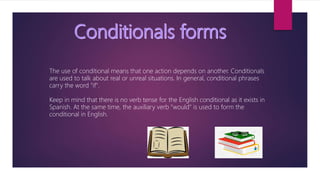 The use of conditional means that one action depends on another. Conditionals
are used to talk about real or unreal situations. In general, conditional phrases
carry the word "if".
Keep in mind that there is no verb tense for the English conditional as it exists in
Spanish. At the same time, the auxiliary verb "would" is used to form the
conditional in English.
 