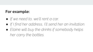 For example:
● If we need to, we’ll rent a car.
● If I find her address, I’ll send her an invitation.
● Elaine will buy the drinks if somebody helps
her carry the bottles.
 